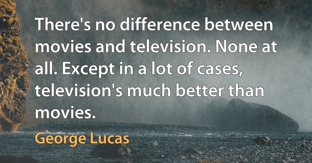 There's no difference between movies and television. None at all. Except in a lot of cases, television's much better than movies. (George Lucas)