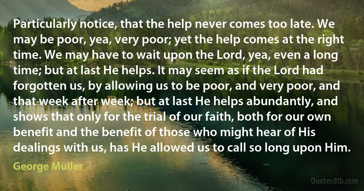 Particularly notice, that the help never comes too late. We may be poor, yea, very poor; yet the help comes at the right time. We may have to wait upon the Lord, yea, even a long time; but at last He helps. It may seem as if the Lord had forgotten us, by allowing us to be poor, and very poor, and that week after week; but at last He helps abundantly, and shows that only for the trial of our faith, both for our own benefit and the benefit of those who might hear of His dealings with us, has He allowed us to call so long upon Him. (George Müller)