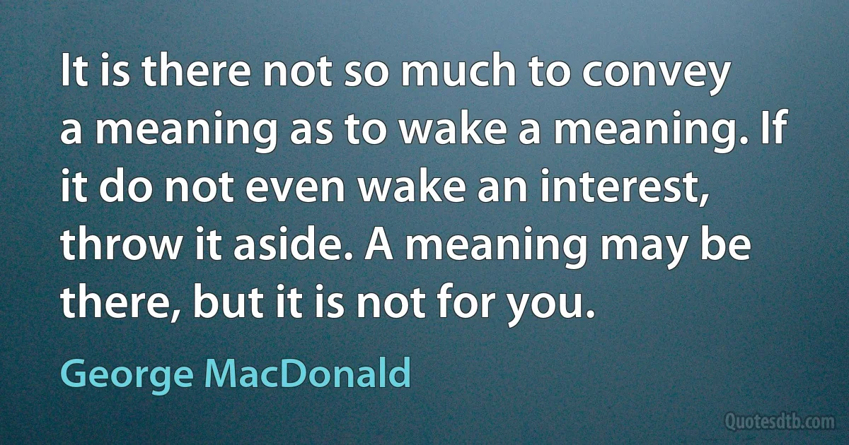 It is there not so much to convey a meaning as to wake a meaning. If it do not even wake an interest, throw it aside. A meaning may be there, but it is not for you. (George MacDonald)