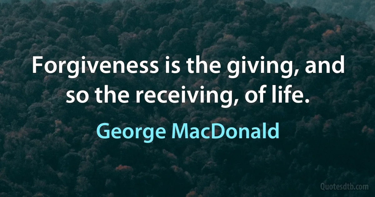 Forgiveness is the giving, and so the receiving, of life. (George MacDonald)