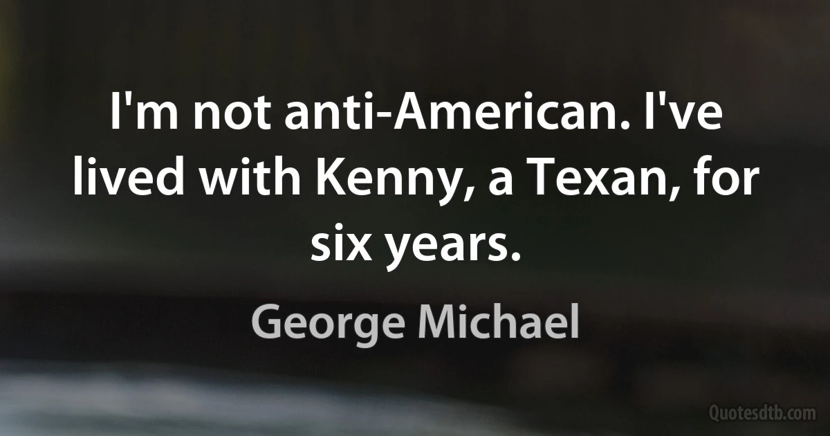 I'm not anti-American. I've lived with Kenny, a Texan, for six years. (George Michael)