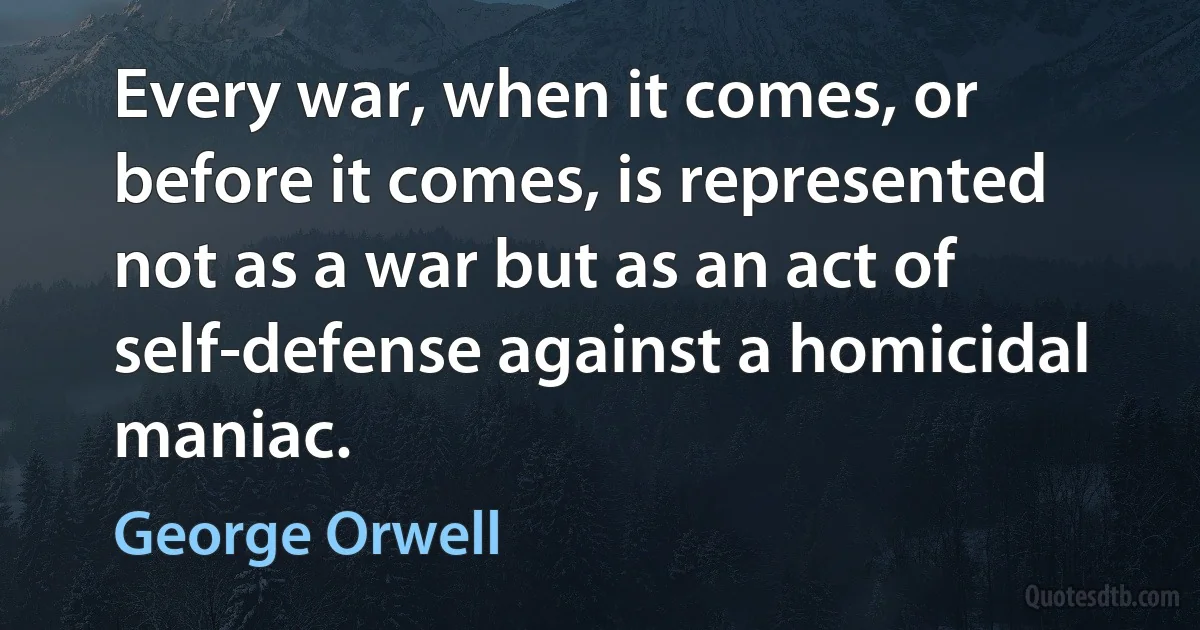 Every war, when it comes, or before it comes, is represented not as a war but as an act of self-defense against a homicidal maniac. (George Orwell)