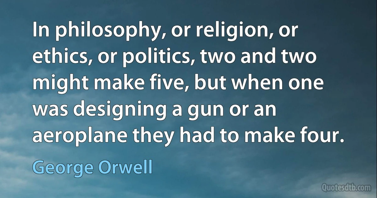 In philosophy, or religion, or ethics, or politics, two and two might make five, but when one was designing a gun or an aeroplane they had to make four. (George Orwell)