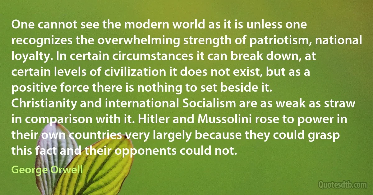 One cannot see the modern world as it is unless one recognizes the overwhelming strength of patriotism, national loyalty. In certain circumstances it can break down, at certain levels of civilization it does not exist, but as a positive force there is nothing to set beside it. Christianity and international Socialism are as weak as straw in comparison with it. Hitler and Mussolini rose to power in their own countries very largely because they could grasp this fact and their opponents could not. (George Orwell)