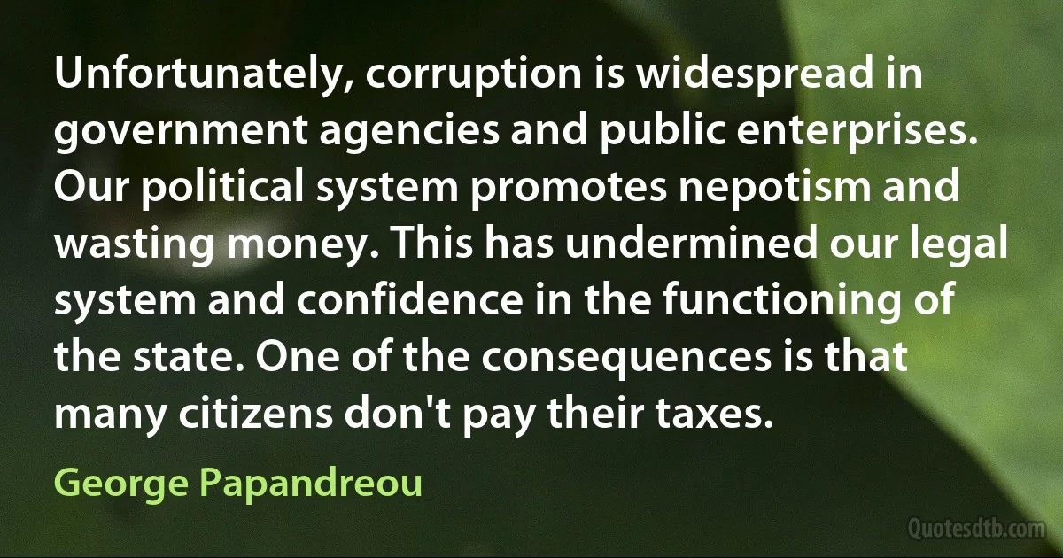 Unfortunately, corruption is widespread in government agencies and public enterprises. Our political system promotes nepotism and wasting money. This has undermined our legal system and confidence in the functioning of the state. One of the consequences is that many citizens don't pay their taxes. (George Papandreou)