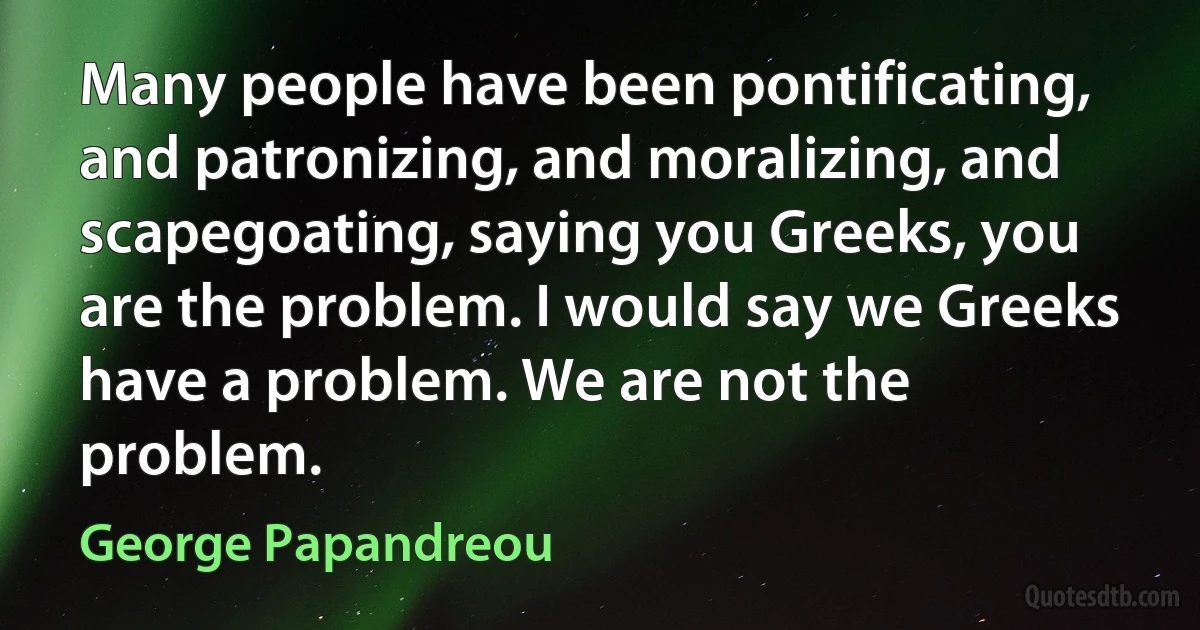 Many people have been pontificating, and patronizing, and moralizing, and scapegoating, saying you Greeks, you are the problem. I would say we Greeks have a problem. We are not the problem. (George Papandreou)