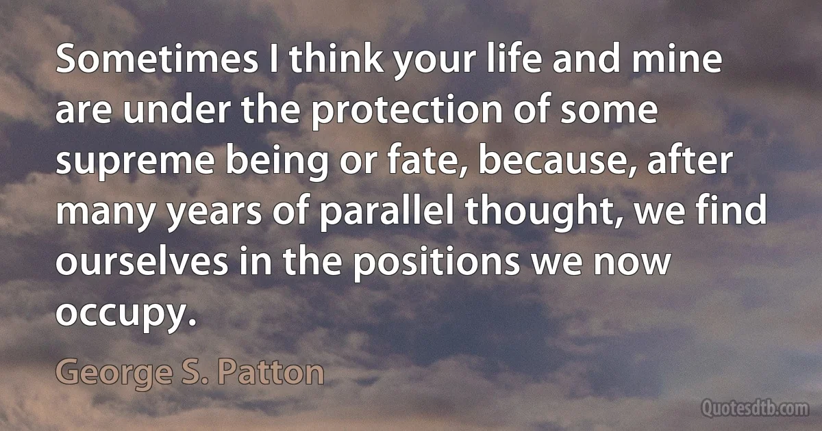 Sometimes I think your life and mine are under the protection of some supreme being or fate, because, after many years of parallel thought, we find ourselves in the positions we now occupy. (George S. Patton)