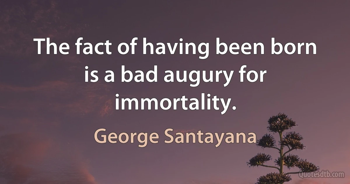 The fact of having been born is a bad augury for immortality. (George Santayana)