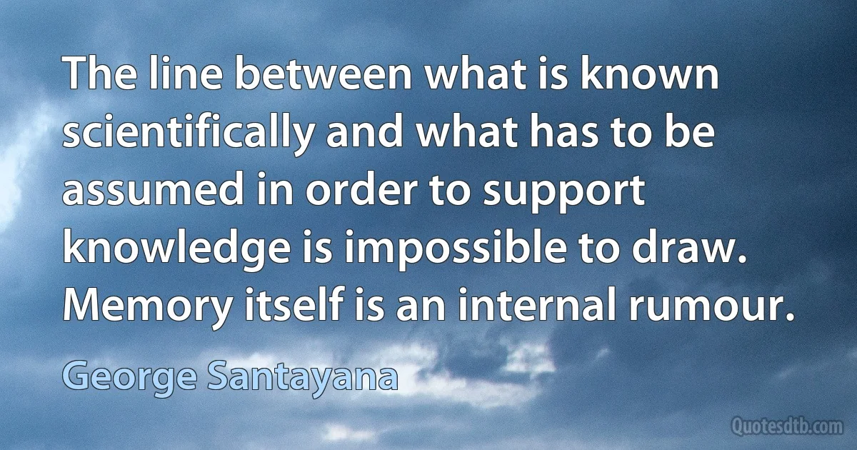 The line between what is known scientifically and what has to be assumed in order to support knowledge is impossible to draw. Memory itself is an internal rumour. (George Santayana)