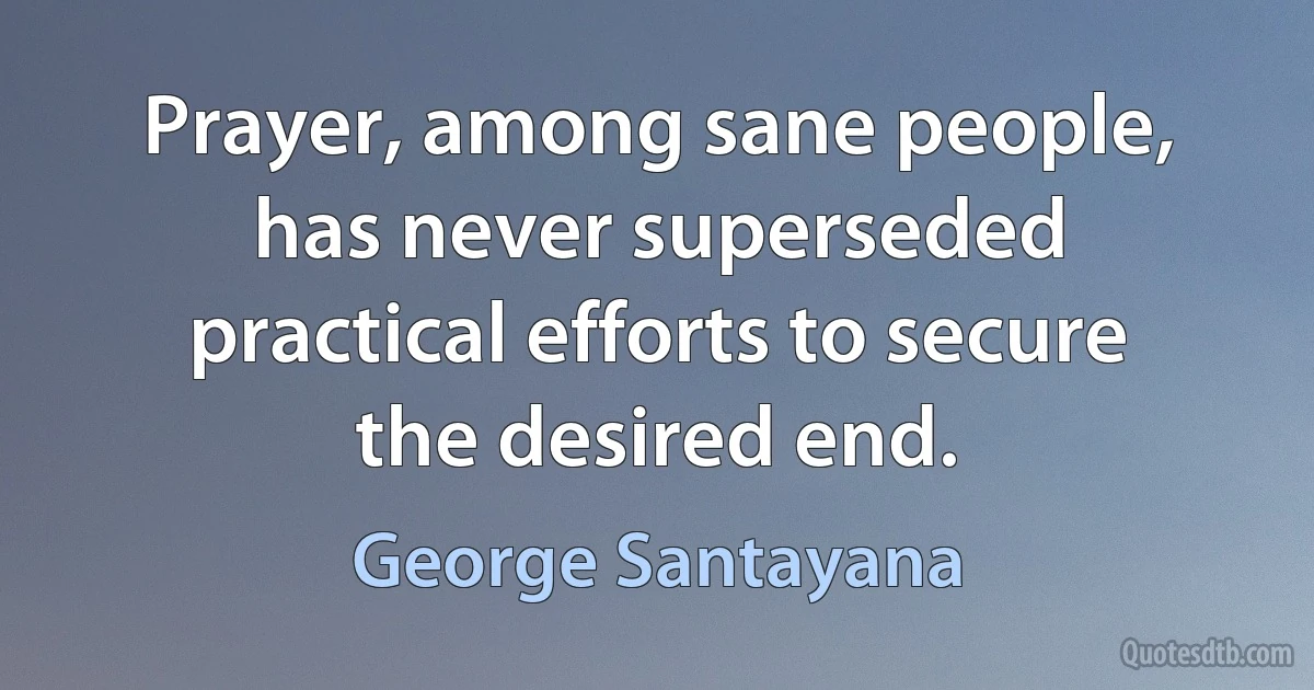 Prayer, among sane people, has never superseded practical efforts to secure the desired end. (George Santayana)