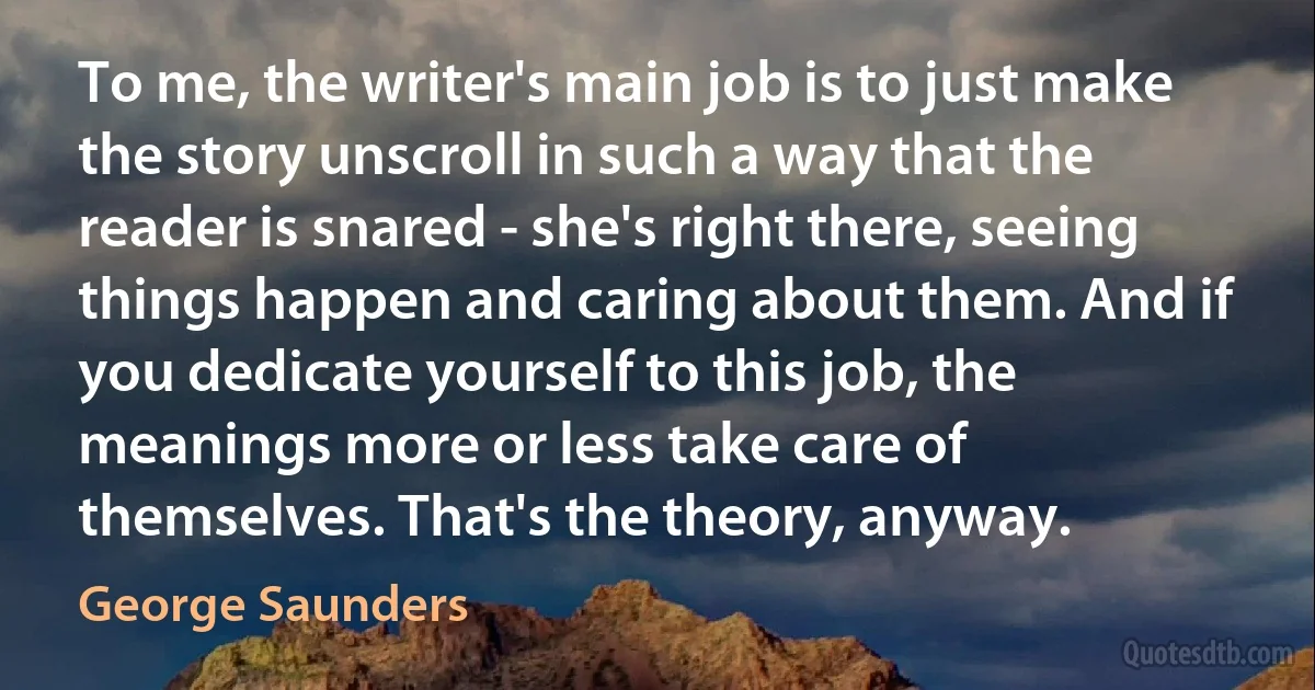 To me, the writer's main job is to just make the story unscroll in such a way that the reader is snared - she's right there, seeing things happen and caring about them. And if you dedicate yourself to this job, the meanings more or less take care of themselves. That's the theory, anyway. (George Saunders)