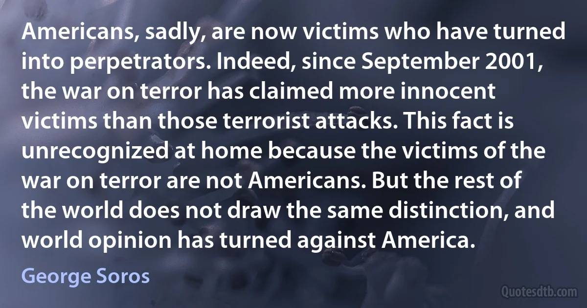 Americans, sadly, are now victims who have turned into perpetrators. Indeed, since September 2001, the war on terror has claimed more innocent victims than those terrorist attacks. This fact is unrecognized at home because the victims of the war on terror are not Americans. But the rest of the world does not draw the same distinction, and world opinion has turned against America. (George Soros)