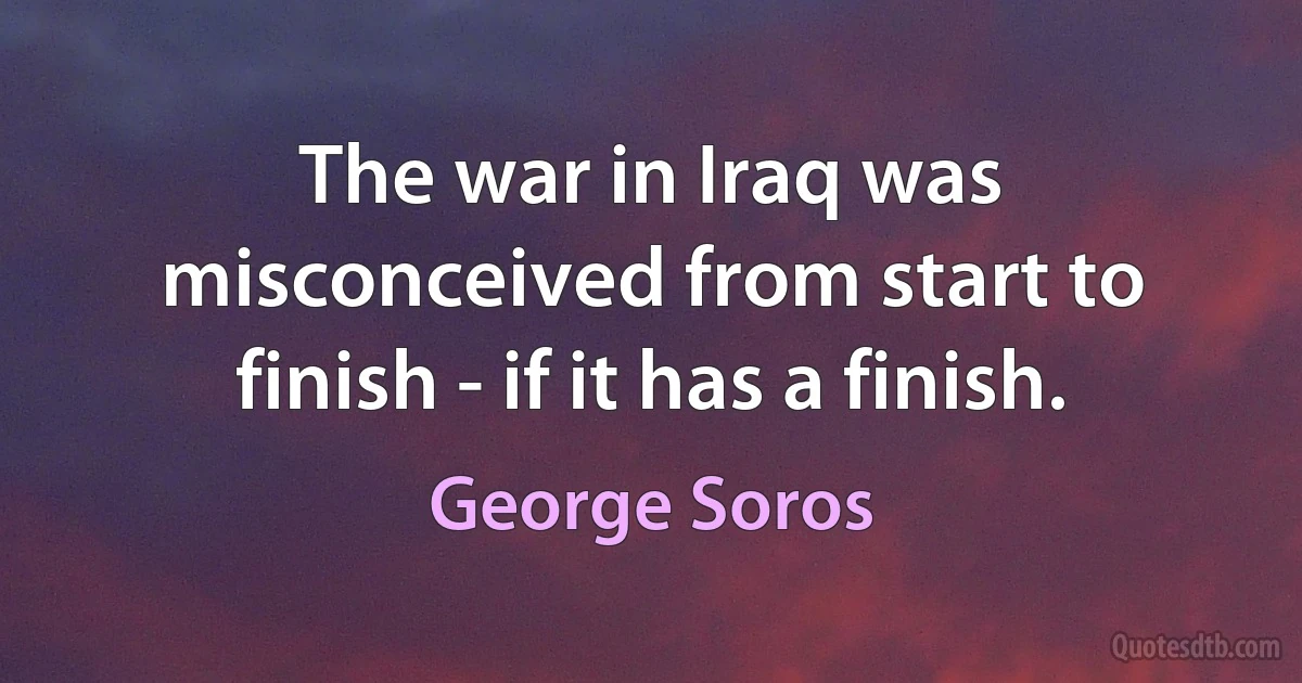 The war in Iraq was misconceived from start to finish - if it has a finish. (George Soros)