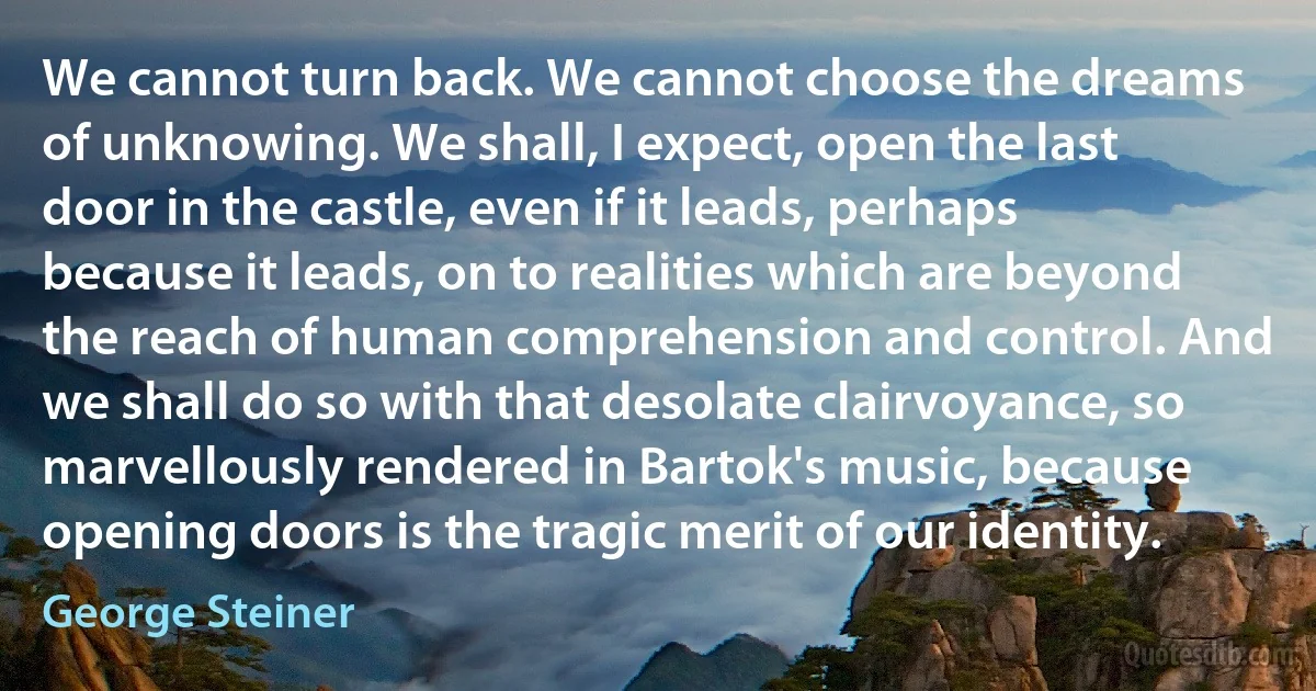 We cannot turn back. We cannot choose the dreams of unknowing. We shall, I expect, open the last door in the castle, even if it leads, perhaps because it leads, on to realities which are beyond the reach of human comprehension and control. And we shall do so with that desolate clairvoyance, so marvellously rendered in Bartok's music, because opening doors is the tragic merit of our identity. (George Steiner)