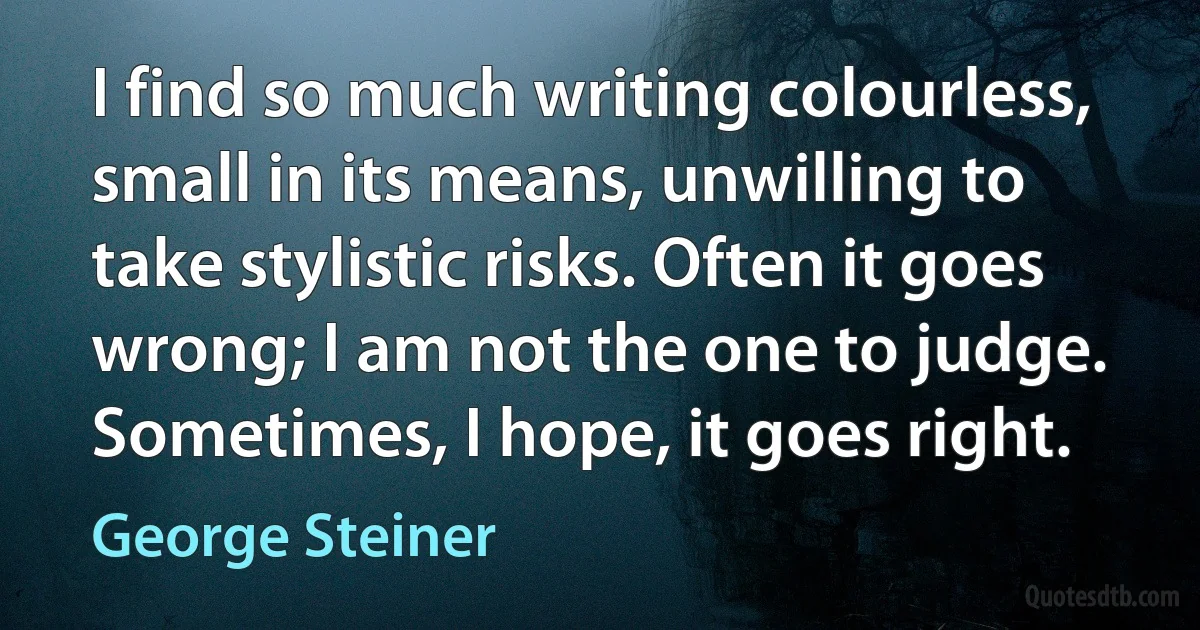 I find so much writing colourless, small in its means, unwilling to take stylistic risks. Often it goes wrong; I am not the one to judge. Sometimes, I hope, it goes right. (George Steiner)