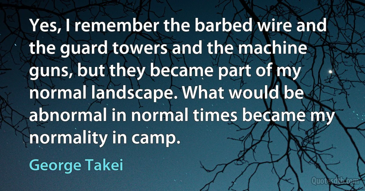 Yes, I remember the barbed wire and the guard towers and the machine guns, but they became part of my normal landscape. What would be abnormal in normal times became my normality in camp. (George Takei)