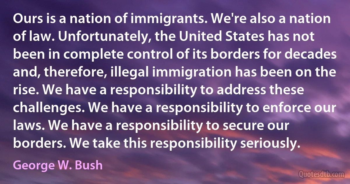 Ours is a nation of immigrants. We're also a nation of law. Unfortunately, the United States has not been in complete control of its borders for decades and, therefore, illegal immigration has been on the rise. We have a responsibility to address these challenges. We have a responsibility to enforce our laws. We have a responsibility to secure our borders. We take this responsibility seriously. (George W. Bush)