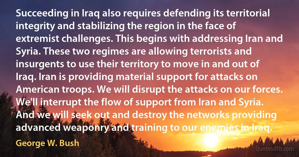 Succeeding in Iraq also requires defending its territorial integrity and stabilizing the region in the face of extremist challenges. This begins with addressing Iran and Syria. These two regimes are allowing terrorists and insurgents to use their territory to move in and out of Iraq. Iran is providing material support for attacks on American troops. We will disrupt the attacks on our forces. We'll interrupt the flow of support from Iran and Syria. And we will seek out and destroy the networks providing advanced weaponry and training to our enemies in Iraq. (George W. Bush)