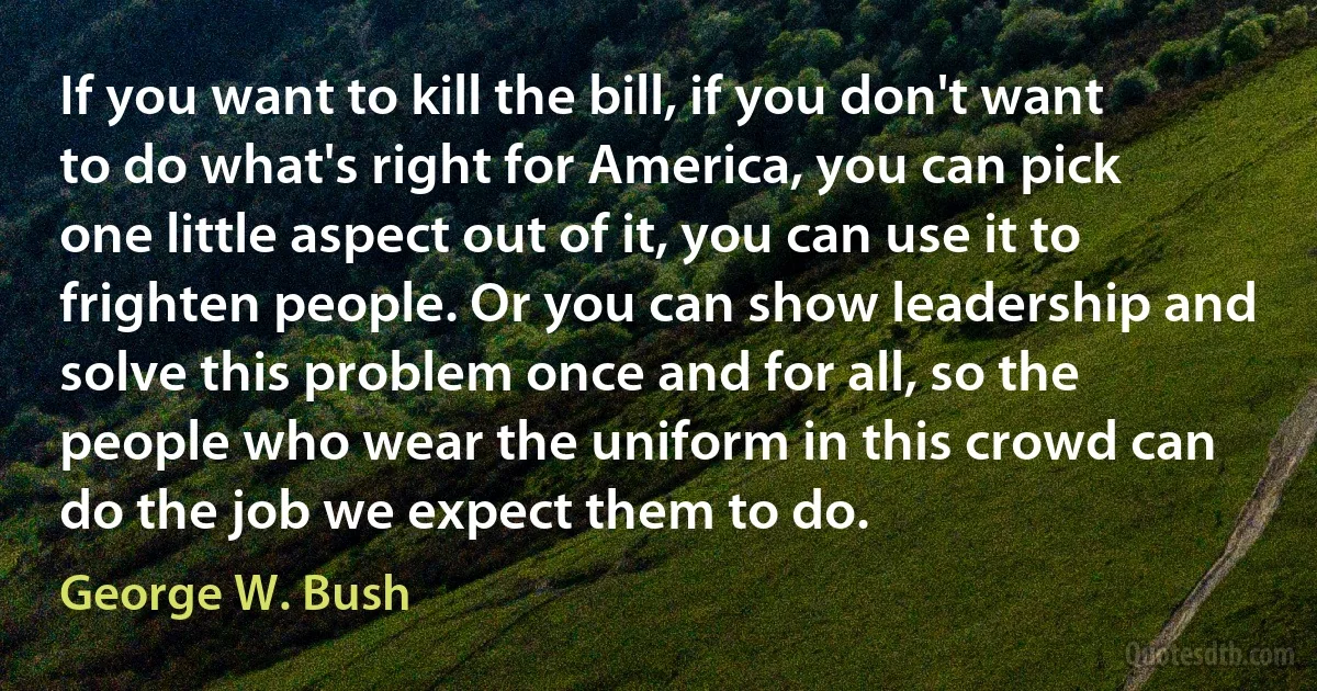 If you want to kill the bill, if you don't want to do what's right for America, you can pick one little aspect out of it, you can use it to frighten people. Or you can show leadership and solve this problem once and for all, so the people who wear the uniform in this crowd can do the job we expect them to do. (George W. Bush)