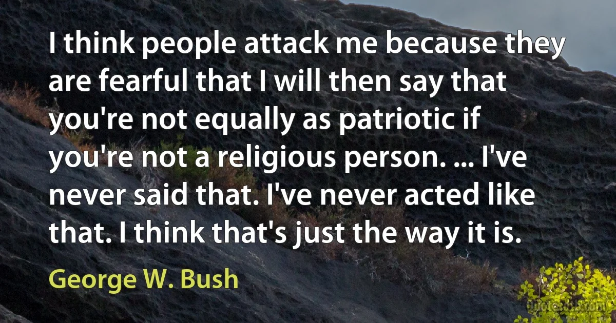 I think people attack me because they are fearful that I will then say that you're not equally as patriotic if you're not a religious person. ... I've never said that. I've never acted like that. I think that's just the way it is. (George W. Bush)