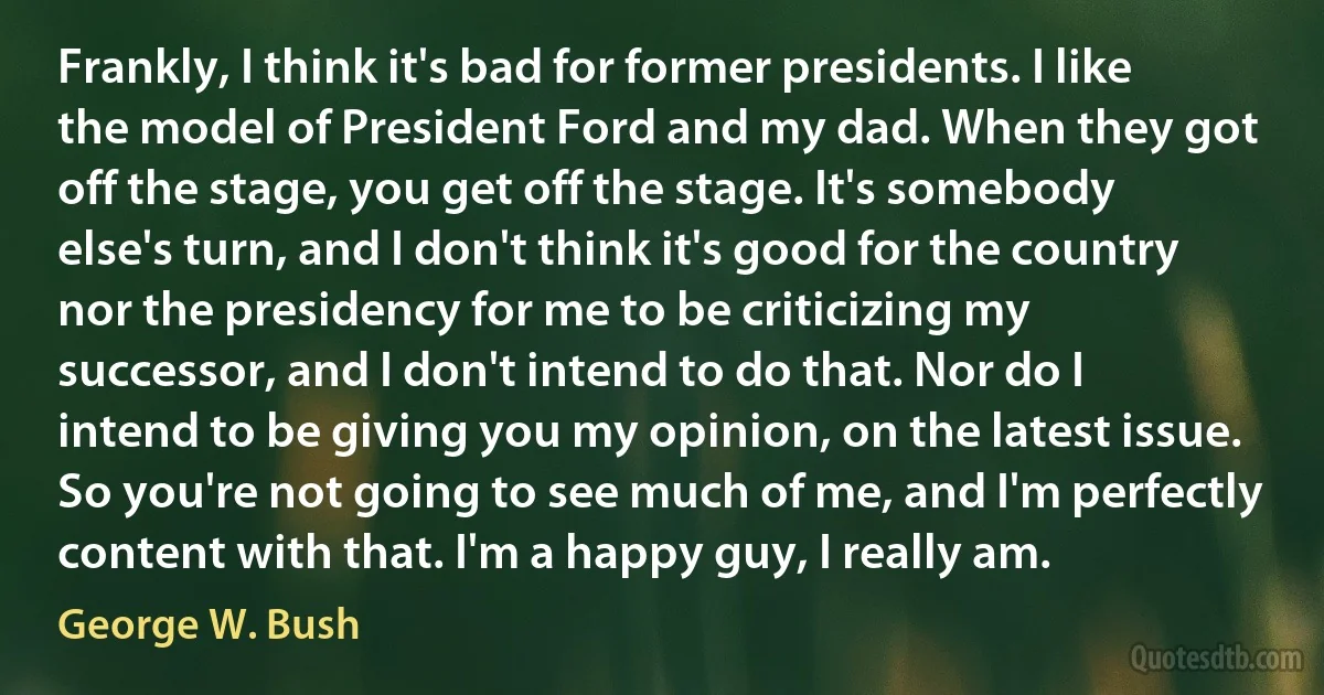 Frankly, I think it's bad for former presidents. I like the model of President Ford and my dad. When they got off the stage, you get off the stage. It's somebody else's turn, and I don't think it's good for the country nor the presidency for me to be criticizing my successor, and I don't intend to do that. Nor do I intend to be giving you my opinion, on the latest issue. So you're not going to see much of me, and I'm perfectly content with that. I'm a happy guy, I really am. (George W. Bush)