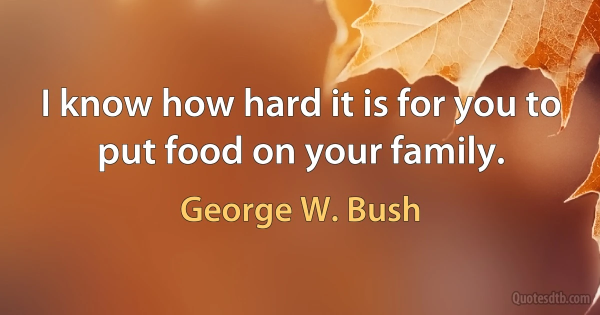 I know how hard it is for you to put food on your family. (George W. Bush)