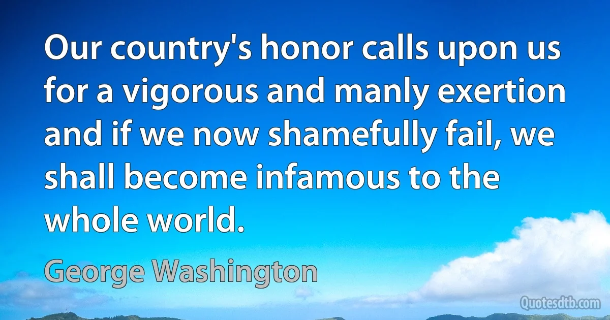 Our country's honor calls upon us for a vigorous and manly exertion and if we now shamefully fail, we shall become infamous to the whole world. (George Washington)