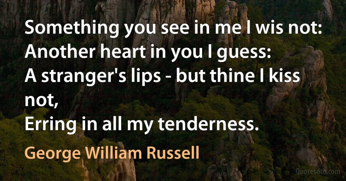 Something you see in me I wis not:
Another heart in you I guess:
A stranger's lips - but thine I kiss not,
Erring in all my tenderness. (George William Russell)