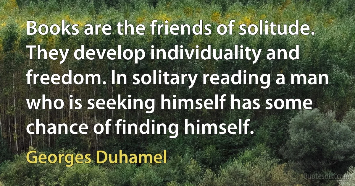 Books are the friends of solitude. They develop individuality and freedom. In solitary reading a man who is seeking himself has some chance of finding himself. (Georges Duhamel)