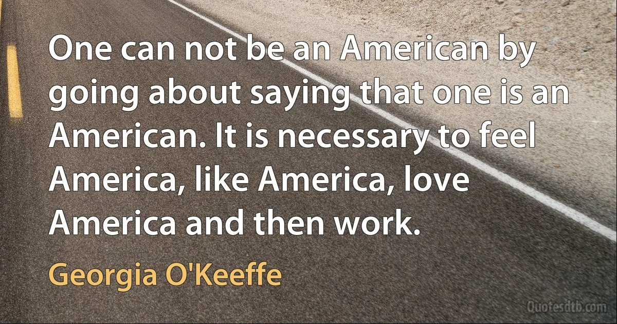 One can not be an American by going about saying that one is an American. It is necessary to feel America, like America, love America and then work. (Georgia O'Keeffe)