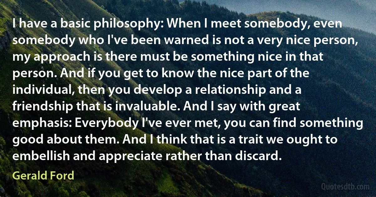 I have a basic philosophy: When I meet somebody, even somebody who I've been warned is not a very nice person, my approach is there must be something nice in that person. And if you get to know the nice part of the individual, then you develop a relationship and a friendship that is invaluable. And I say with great emphasis: Everybody I've ever met, you can find something good about them. And I think that is a trait we ought to embellish and appreciate rather than discard. (Gerald Ford)