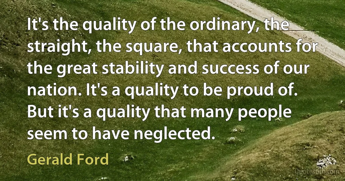 It's the quality of the ordinary, the straight, the square, that accounts for the great stability and success of our nation. It's a quality to be proud of. But it's a quality that many people seem to have neglected. (Gerald Ford)