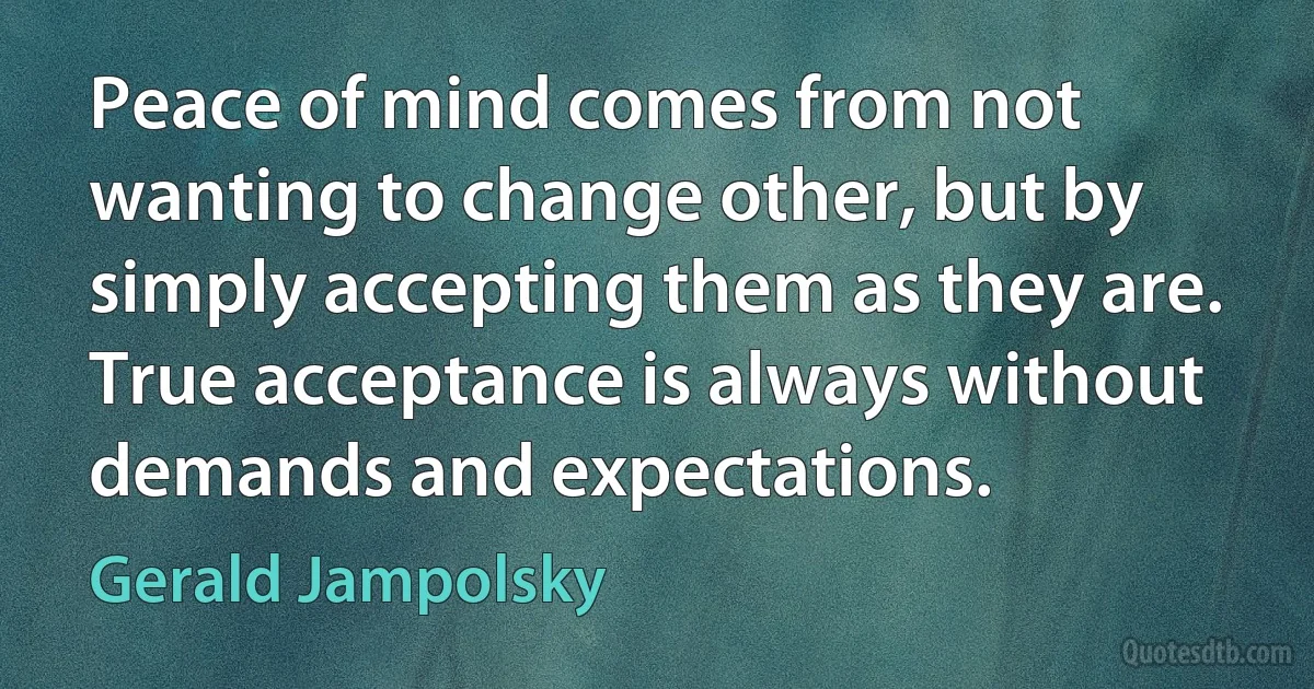 Peace of mind comes from not wanting to change other, but by simply accepting them as they are. True acceptance is always without demands and expectations. (Gerald Jampolsky)