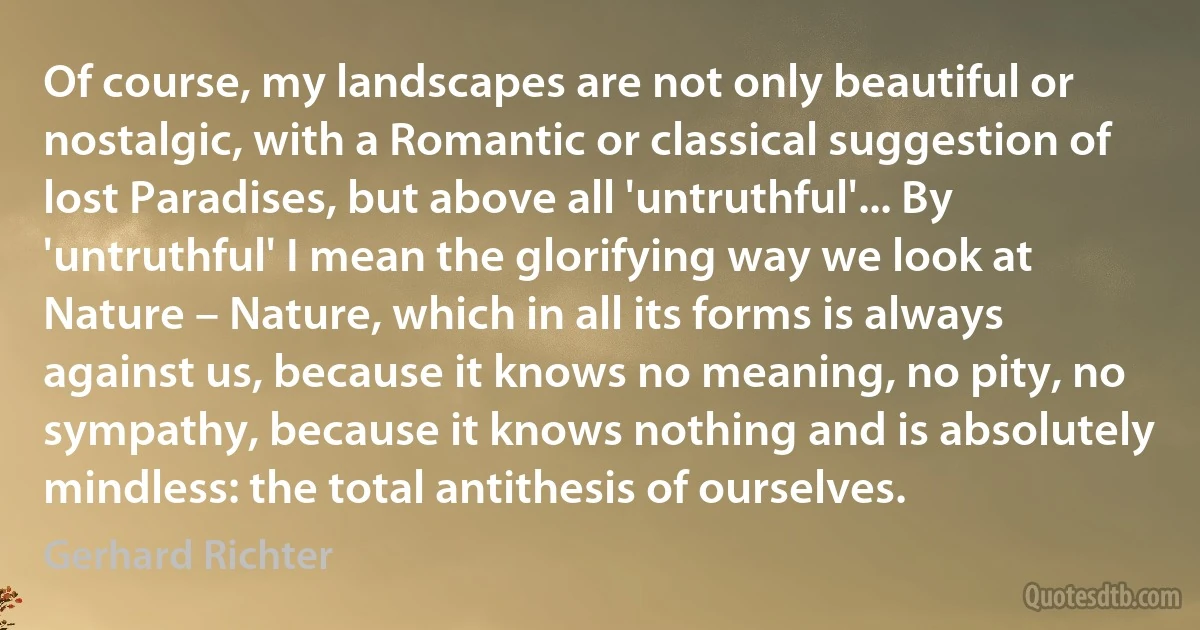 Of course, my landscapes are not only beautiful or nostalgic, with a Romantic or classical suggestion of lost Paradises, but above all 'untruthful'... By 'untruthful' I mean the glorifying way we look at Nature – Nature, which in all its forms is always against us, because it knows no meaning, no pity, no sympathy, because it knows nothing and is absolutely mindless: the total antithesis of ourselves. (Gerhard Richter)