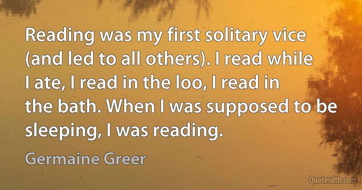 Reading was my first solitary vice (and led to all others). I read while I ate, I read in the loo, I read in the bath. When I was supposed to be sleeping, I was reading. (Germaine Greer)