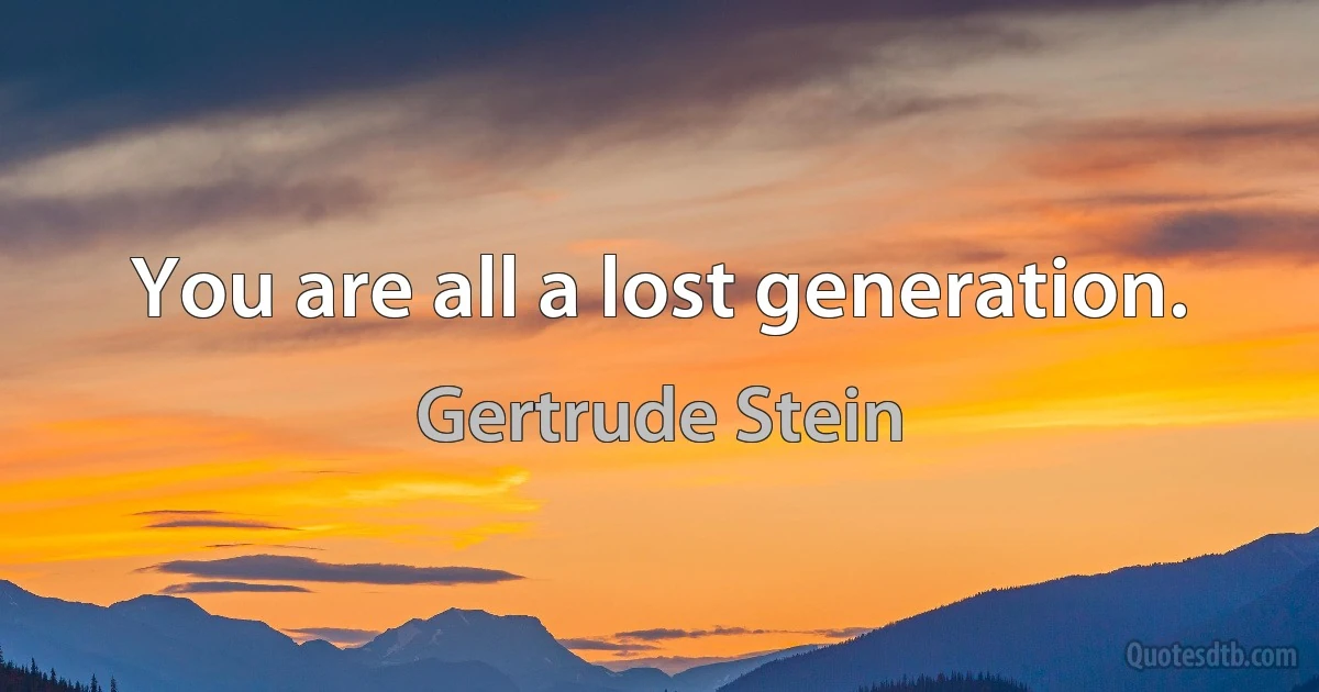 You are all a lost generation. (Gertrude Stein)