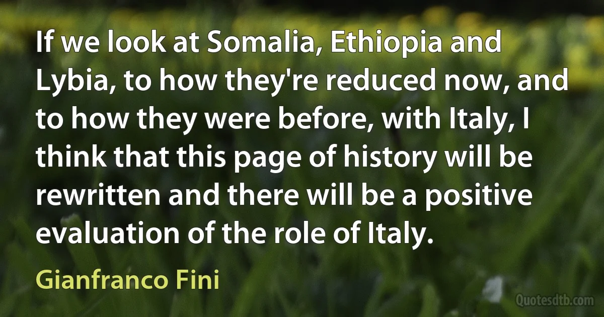 If we look at Somalia, Ethiopia and Lybia, to how they're reduced now, and to how they were before, with Italy, I think that this page of history will be rewritten and there will be a positive evaluation of the role of Italy. (Gianfranco Fini)