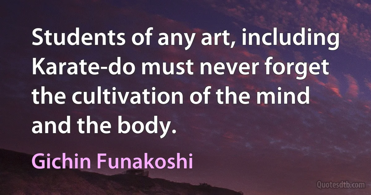 Students of any art, including Karate-do must never forget the cultivation of the mind and the body. (Gichin Funakoshi)