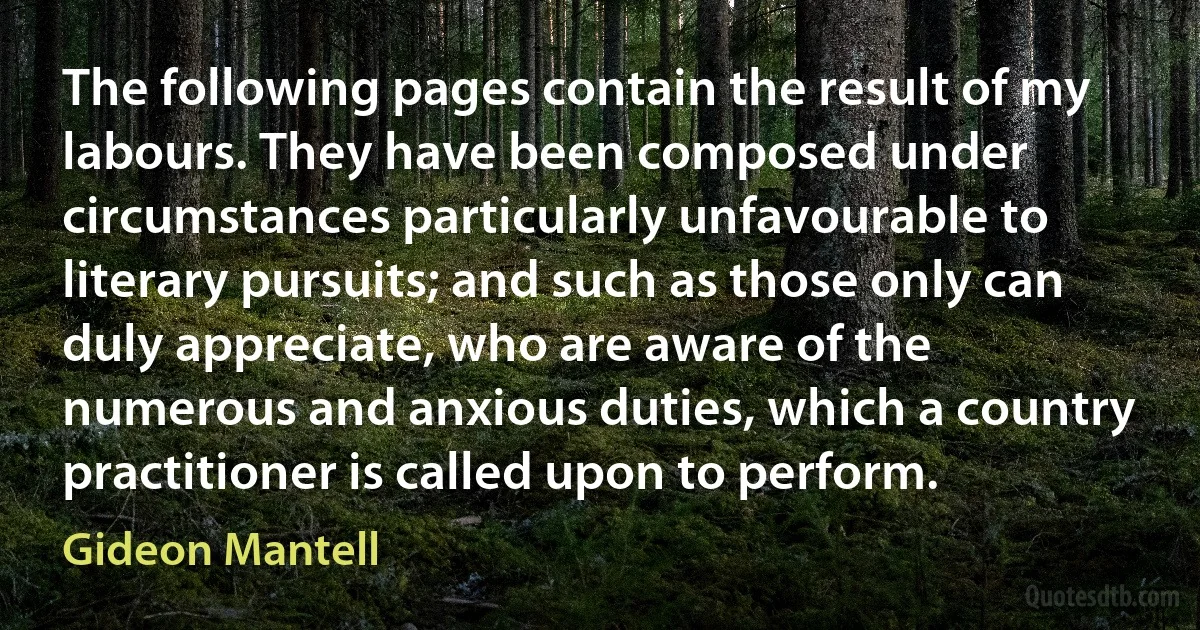 The following pages contain the result of my labours. They have been composed under circumstances particularly unfavourable to literary pursuits; and such as those only can duly appreciate, who are aware of the numerous and anxious duties, which a country practitioner is called upon to perform. (Gideon Mantell)