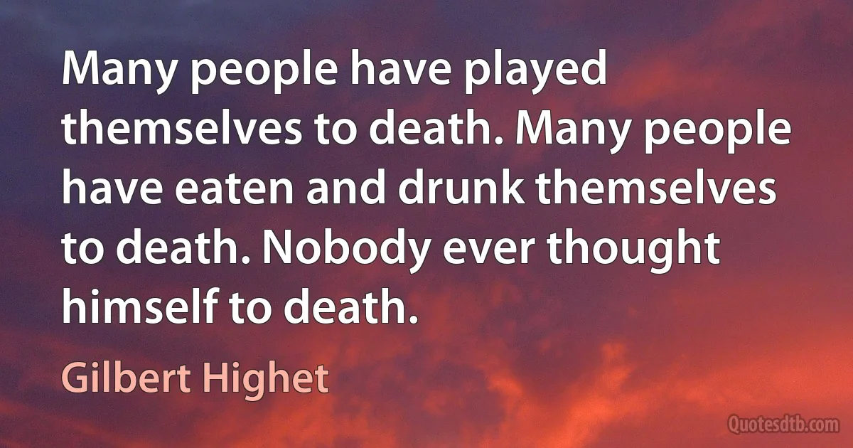 Many people have played themselves to death. Many people have eaten and drunk themselves to death. Nobody ever thought himself to death. (Gilbert Highet)