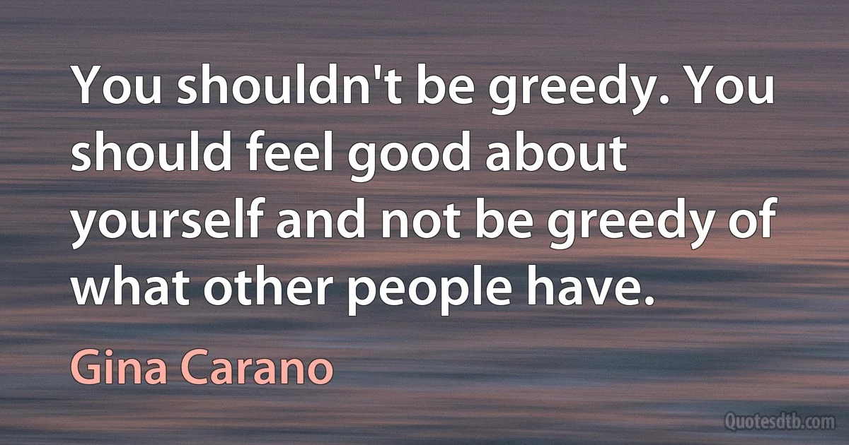 You shouldn't be greedy. You should feel good about yourself and not be greedy of what other people have. (Gina Carano)