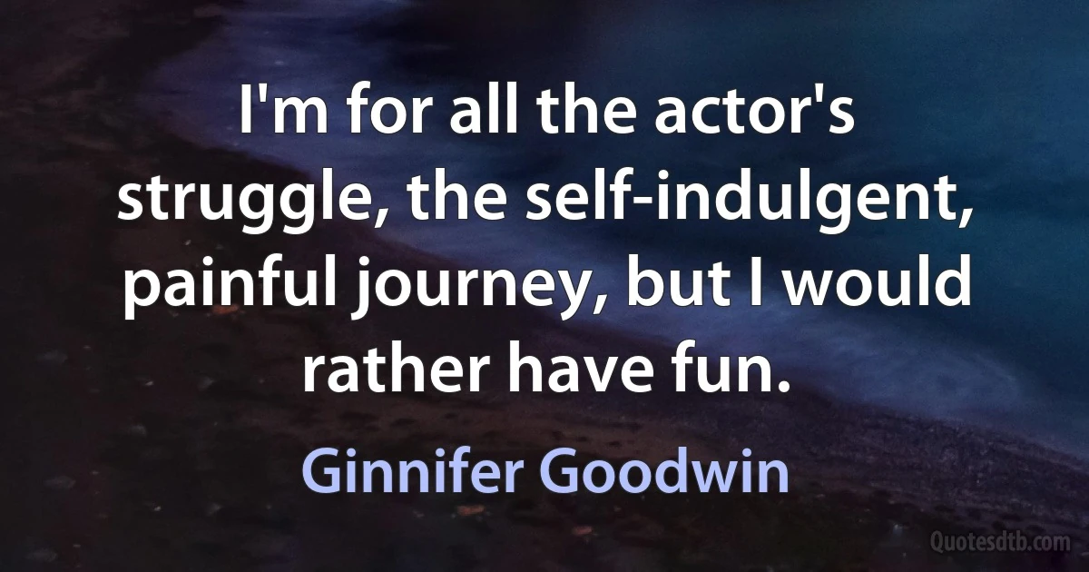 I'm for all the actor's struggle, the self-indulgent, painful journey, but I would rather have fun. (Ginnifer Goodwin)