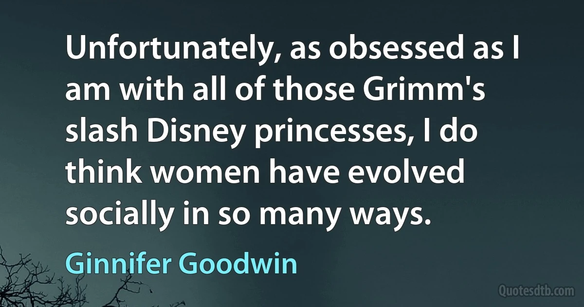 Unfortunately, as obsessed as I am with all of those Grimm's slash Disney princesses, I do think women have evolved socially in so many ways. (Ginnifer Goodwin)