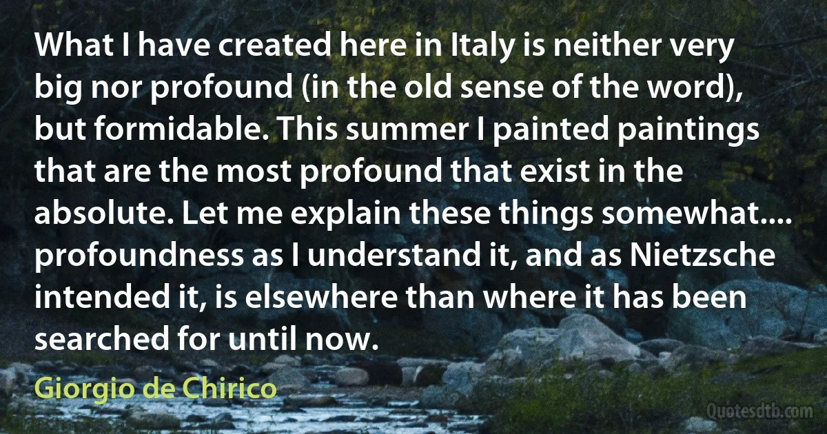 What I have created here in Italy is neither very big nor profound (in the old sense of the word), but formidable. This summer I painted paintings that are the most profound that exist in the absolute. Let me explain these things somewhat.... profoundness as I understand it, and as Nietzsche intended it, is elsewhere than where it has been searched for until now. (Giorgio de Chirico)