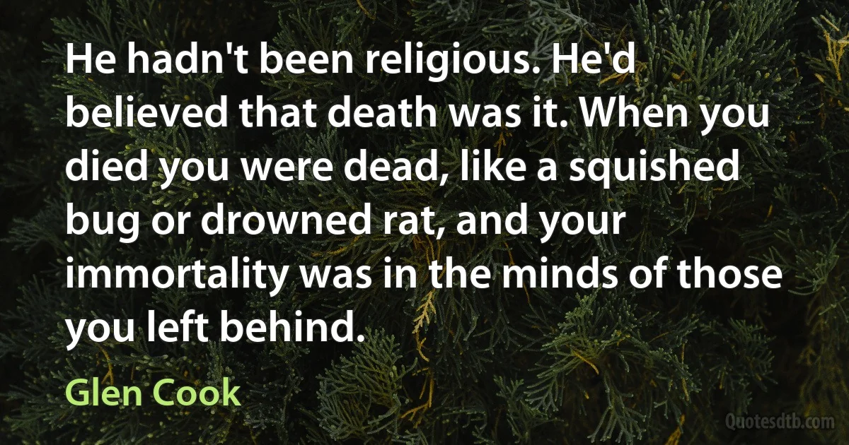 He hadn't been religious. He'd believed that death was it. When you died you were dead, like a squished bug or drowned rat, and your immortality was in the minds of those you left behind. (Glen Cook)