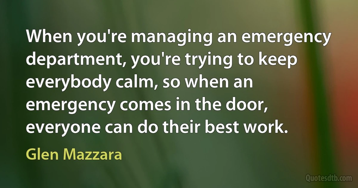 When you're managing an emergency department, you're trying to keep everybody calm, so when an emergency comes in the door, everyone can do their best work. (Glen Mazzara)