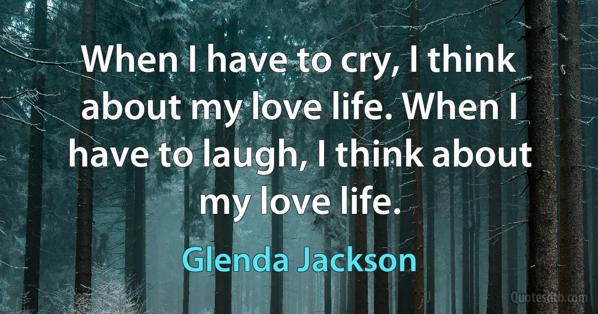 When I have to cry, I think about my love life. When I have to laugh, I think about my love life. (Glenda Jackson)