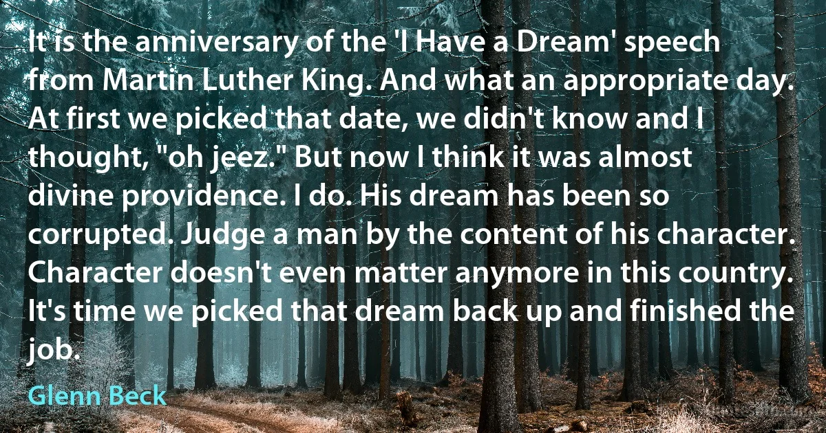 It is the anniversary of the 'I Have a Dream' speech from Martin Luther King. And what an appropriate day. At first we picked that date, we didn't know and I thought, "oh jeez." But now I think it was almost divine providence. I do. His dream has been so corrupted. Judge a man by the content of his character. Character doesn't even matter anymore in this country. It's time we picked that dream back up and finished the job. (Glenn Beck)