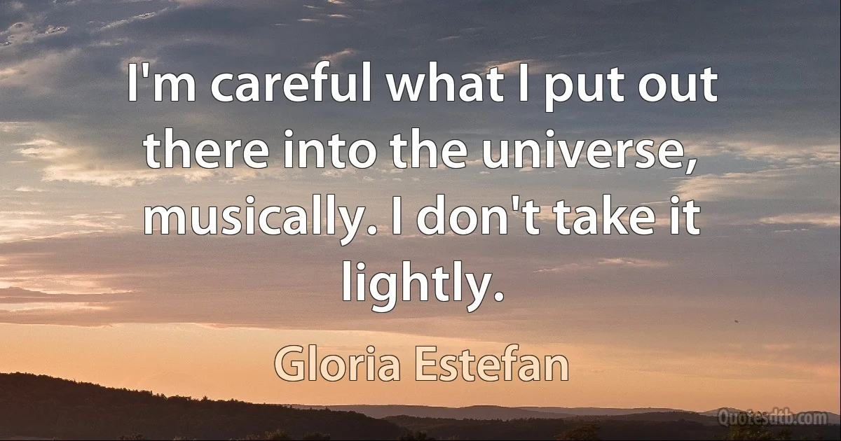 I'm careful what I put out there into the universe, musically. I don't take it lightly. (Gloria Estefan)