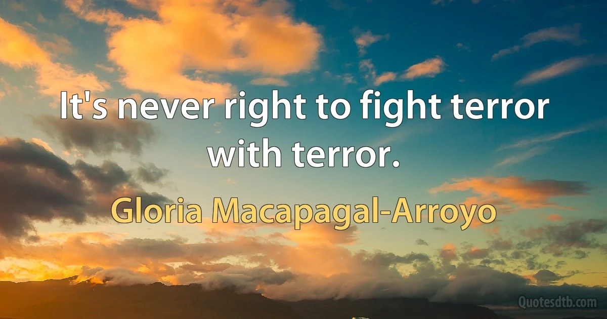 It's never right to fight terror with terror. (Gloria Macapagal-Arroyo)